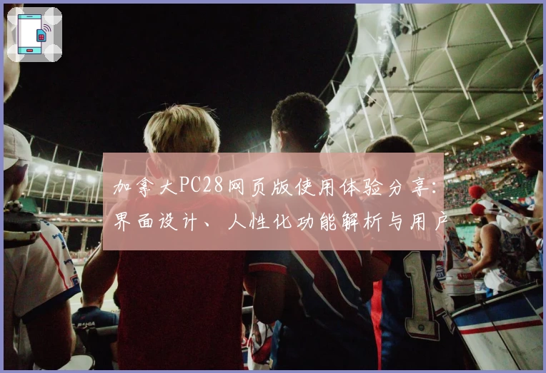 加拿大PC28网页版使用体验分享：界面设计、人性化功能解析与用户反馈解读