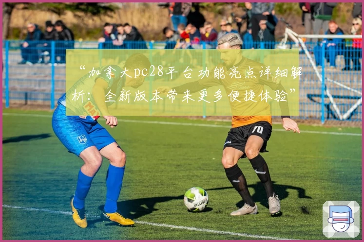 “加拿大pc28平台功能亮点详细解析：全新版本带来更多便捷体验”