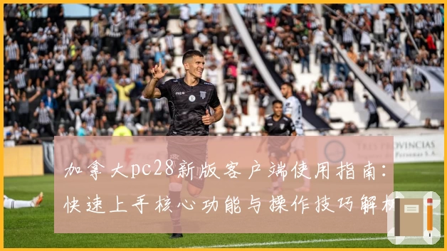 加拿大pc28新版客户端使用指南：快速上手核心功能与操作技巧解析